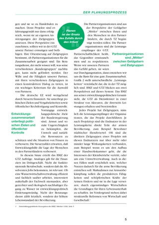 gen und sie so zu Handelnden zu
machen. Denn Projekte sind er-
fahrungsgemäß nur dann erfolg-
reich, wenn sie an eigenen An-
strengungen der Zielgruppen
ansetzen. Diese Perspektive ein-
zunehmen, sollten wir in der GTZ
unsere Partner ermutigen und befä-
higen. Ihre Orientierung auf Zielgruppen
bestimmt, ob Partnerorganisationen für die
Zusammenarbeit geeignet sind. Ein Bera-
tungsdienst, der nicht wissen will, was seine
verschiedenen „Kundengruppen“ nachfra-
gen, kann nicht gefördert werden. Der
Wille und die Fähigkeit unserer Partner,
mit ihren verschiedenen Zielgruppen in
einen konstruktiven Dialog zu treten, ist
ein wichtiges Kriterium für die Auswahl
von Partnern.
Die deutsche EZ wird weitgehend
durch Steuern finanziert. Sie unterliegt po-
litischen Zielen und Vergabekriterien sowie
öffentlicher Rechtfertigung und Kontrolle.
Vorrangige entwick-
lungspolitische Ziele
der Bundesregierung
sind, Armut und so-
ziale Ungerechtigkeit
zu bekämpfen, die
Umwelt und natürli-
che Ressourcen zu
schützen und die Situation von Frauen zu
verbessern. Die Steuerzahler erwarten, daß
Entwicklungshilfe die Lage der Menschen
in den Partnerländern verbessert.
In diesem Sinne erteilt das BMZ der
GTZ Aufträge. Analoges gilt für die Finan-
ziers im Drittgeschäft. Nicht die funktio-
nierende Berufsschule, sondern daß die Ab-
solventen Jobs bekommen, ist relevant. Ob
eine Wasserwirtschaftsverwaltung effizient
und fachlich sauber arbeitet, interessiert
außerhalb der Fachwelt niemanden, aber
gerechter und ökologisch nachhaltiger Zu-
gang zu Wasser ist entwicklungspolitisch
förderungswürdig. Nicht der Beratungs-
dienst zählt letztlich, sondern der höhere
Lebensstandard der Bevölkerung.
Die Partnerorganisationen sind aus
der Perspektive der Geldgeber
„Mittler“ zwischen ihnen und
den Menschen in den Partner-
ländern, die durch TZ begün-
stigt werden sollen. Die Partner-
organisationen sind die Leistungs-
empfänger der GTZ.
Partnerschaftlichkeit heißt,
das Gegenüber ernstzuneh-
men und zu respektieren.
Wenn wir unseren Partnern
das Gefühl geben, sie seien
nur Durchgangsstation, dann entziehen wir
uns die Basis für eine gute Zusammenarbeit.
Grafik 2 stellt unterschiedliche „Leistungs-
ketten“ vereinfacht dar, die in der TZ mög-
lich sind. BMZ und GTZ blicken aus zwei
Perspektiven auf dieses System: Das BMZ
aus seiner entwicklungspolitischen Gesamt-
sicht, die GTZ als Dienstleister in einer
Struktur von Akteuren, die ihrerseits Lei-
stungen erhalten und bereitstellen
Jedes Projekt hat Zielgruppen, näm-
lich die Leistungsempfänger der Organisa-
tionen, die das Projekt durchführen. Je
nach Projekttyp sind die Endnutzer in der
Leistungskette direkt Teile der armen
Bevölkerung, zum Beispiel Bewohner
städtischer Elendsviertel. Oft sind die
direkten Zielgruppen eines Projekts mit
diesen Endnutzern nur über mehr oder
minder lange Wirkungsketten verbunden,
zum Beispiel wenn es um den Aufbau
einer Handwerkskammer geht, die die
Interessen der Kleinbetriebe vertritt, oder
um eine Umweltverwaltung. Auch in die-
sen Fällen muß ersichtlich sein, welcher
Nutzen dadurch für die arme Bevölkerung
entstehen soll. Maßnahmen zur Armutsbe-
kämpfung sollen die produktiven Fähig-
keiten und schöpferischen Kräfte der
Armen fördern und sie in die Lage verset-
zen, durch eigenständiges Wirtschaften
die Grundlagen für ihren Lebensunterhalt
zu schaffen. Im Vordergrund stehen dabei
strukturelle Reformen von Wirtschaft und
Gesellschaft.1
5
DER PLANUNGSPROZESS
Partnerorganisationen
sind „Mittler“
zwischen Geldgebern
und Zielgruppen
Entwicklungs-
zusammenarbeit
unterliegt politi-
schen Zielen und
öffentlicher
Kontrolle
Planen
ist der Ersatz
des Zufalls durch
den Irrtum
1 Entwicklungspolitische Konzeption des BMZ, Oktober 1996, Seite 5
 