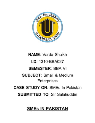 NAME: Varda Shaikh
I.D: 1310-BBA027
SEMESTER: BBA VI
SUBJECT: Small & Medium
Enterprises
CASE STUDY ON: SMEs In Pakistan
SUBMITTED TO: Sir Salahuddin
SMEs IN PAKISTAN
 