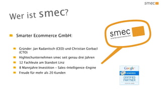 Wer ist sm ec?
 Smarter Ecommerce GmbH:


  Gründer: Jan Radanitsch (CEO) und Christian Gorbach
  (CTO)
  Hightechunternehmen smec seit genau drei Jahren
  12 Fachleute am Standort Linz
  8 Mannjahre Investition - Sales-Intelligence-Engine
  Freude für mehr als 20 Kunden
 