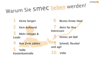n we rden!
W arum Sie s mec          liebe

  1   Keine Sorgen          6    Bestes Know-How

  2   Kein Aufwand          7    Aktiv für Ihre
                          Interessen
  3   Mehr Umsatz &
  Leads                     8    Immer am Ball

  4   Ihre Ziele zählen     9   Schnell, ﬂexibel
                          und agil
  5   Volle
  Kostenkontrolle         10     Volle
 