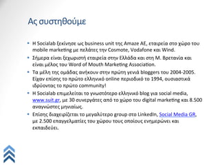 Ας	
  συστηθούμε

§  H	
  Socialab	
  ξεκίνησε	
  ως	
  business	
  unit	
  της	
  Amaze	
  ΑΕ,	
  εταιρεία	
  στο	
  χώρο	
  του	
  
    mobile	
  markeQng	
  με	
  πελάτες	
  την	
  Cosmote,	
  Vodafone	
  και	
  Wind.	
  
§  Σήμερα	
  είναι	
  ξεχωριστή	
  εταιρεία	
  στην	
  Ελλάδα	
  και	
  στη	
  Μ.	
  Βρετανία	
  και	
  
    είναι	
  μέλος	
  του	
  Word	
  of	
  Mouth	
  MarkeQng	
  AssociaQon.	
  
§  Τα	
  μέλη	
  της	
  ομάδας	
  ανήκουν	
  στην	
  πρώτη	
  γενιά	
  bloggers	
  του	
  2004-­‐2005.	
  
    Είχαν	
  επίσης	
  το	
  πρώτο	
  ελληνικό	
  online	
  περιοδικό	
  το	
  1994,	
  ουσιαστικά	
  
    ιδρύοντας	
  το	
  πρώτο	
  community!	
  
§  Η	
  Socialab	
  επιμελείται	
  το	
  γνωστότερο	
  ελληνικό	
  blog	
  για	
  social	
  media,	
  
    www.suit.gr,	
  με	
  30	
  συνεργάτες	
  από	
  το	
  χώρο	
  του	
  digital	
  markeQng	
  και	
  8.500	
  
    αναγνώστες	
  μηνιαίως.	
  	
  
§  Επίσης	
  διαχειρίζεται	
  το	
  μεγαλύτερο	
  group	
  στο	
  LinkedIn,	
  Social	
  Media	
  GR,	
  
    με	
  2.500	
  επαγγελματίες	
  του	
  χώρου	
  τους	
  οποίους	
  ενημερώνει	
  και	
  
    εκπαιδεύει.	
  
 