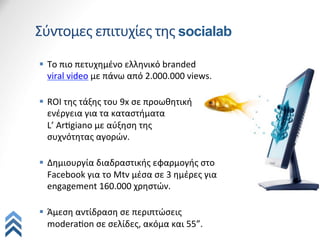 Σύντομες	
  επιτυχίες	
  της	
  socialab
§  Το	
  πιο	
  πετυχημένο	
  ελληνικό	
  branded	
  
    viral	
  video	
  με	
  πάνω	
  από	
  2.000.000	
  views.	
  
    	
  
§  ROI	
  της	
  τάξης	
  του	
  9x	
  σε	
  προωθητική	
  
    ενέργεια	
  για	
  τα	
  καταστήματα	
  	
  
    L’	
  ArQgiano	
  με	
  αύξηση	
  της	
  	
  
    συχνότητας	
  αγορών.	
  
    	
  
§  Δημιουργία	
  διαδραστικής	
  εφαρμογής	
  στο	
  
    Facebook	
  για	
  το	
  Mtv	
  μέσα	
  σε	
  3	
  ημέρες	
  για	
  
    engagement	
  160.000	
  χρηστών.	
  
    	
  
§  Άμεση	
  αντίδραση	
  σε	
  περιπτώσεις	
  
    moderaQon	
  σε	
  σελίδες,	
  ακόμα	
  και	
  55”.	
  
 