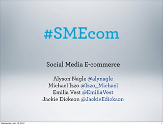 #SMEcom
                             Social Media E-commerce

                                Alyson Nagle @alynagle
                              Michael Izzo @Izzo_Michael
                                Emilia Vest @EmiliaVest
                            Jackie Dickson @JackieEdickson



Wednesday, April 18, 2012                                    1
 