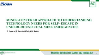 1
MINER-CENTERED APPROACH TO UNDERSTANDING
TECHNOLOGY NEEDS FOR SELF- ESCAPE IN
UNDERGROUND COAL MINE EMERGENCIES
E. Gyawu, K. Awuah-Offei, & D. Baker
 