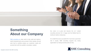 2
Our vision is to grow and become the no.1 ranked
consulting services firm in Egypt and the Middle East for
small and medium enterprises.
On a belief that every successful firm must have a give-back
role in society, SME consulting supports any charity
organization by making business plans for free.
Something
About our Company
SME consulting co. does exist to help small and medium-
sized companies grow and succeed in their markets. We will
work hard to carefully analyze our customers’ needs and
provide them with the excellent consultation needed.
Copyrights reserved © 2021 SME Consulting
 