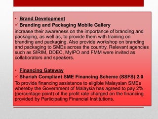 • Brand Development
 Branding and Packaging Mobile Gallery
increase their awareness on the importance of branding and
packaging, as well as, to provide them with training on
branding and packaging. Also provide workshop on branding
and packaging to SMEs across the country. Relevant agencies
such as SIRIM, DDEC, MyIPO and FMM were invited as
collaborators and speakers.
• Financing Gateway
 Shariah Compliant SME Financing Scheme (SSFS) 2.0
To provide financing assistance to eligible Malaysian SMEs
whereby the Government of Malaysia has agreed to pay 2%
(percentage point) of the profit rate charged on the financing
provided by Participating Financial Institutions.
 