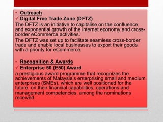 • Outreach
 Digital Free Trade Zone (DFTZ)
The DFTZ is an initiative to capitalise on the confluence
and exponential growth of the internet economy and cross-
border eCommerce activities.
The DFTZ was set up to facilitate seamless cross-border
trade and enable local businesses to export their goods
with a priority for eCommerce.
• Recognition & Awards
 Enterprise 50 (E50) Award
a prestigious award programme that recognizes the
achievements of Malaysia's enterprising small and medium
enterprises (SMEs), which are well positioned for the
future. on their financial capabilities, operations and
management competencies, among the nominations
received.
 