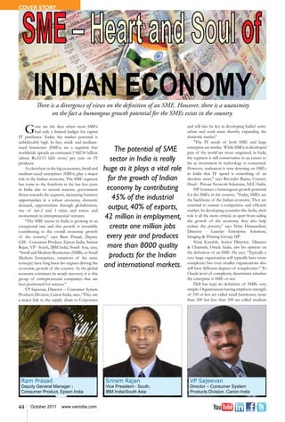 COVER STORY




          There is a divergence of views on the definition of an SME. However, there is a unanimity
                 on the fact a humongous growth potential for the SMEs exists in the country.

     G    one are the days when most SMEs
          had only a limited budget for capital
IT purchases. Today, the market potential is
                                                                                    and will also be key in developing India’s semi-
                                                                                    urban and rural areas thereby expanding the
                                                                                    domestic market”
unbelievably high. In fact, small- and medium-                                          "The IT needs of both SME and large
sized businesses (SMEs) are a segment that
worldwide spends an estimated US$234 billion
                                                        The potential of SME        enterprise are similar. While SMEs in developed
                                                                                    pats of the world are more oragnised, in India
(about Rs.10.53 lakh crore) per year on IT
products.
                                                      sector in India is really     the segment is still conservative to an extent so
                                                                                    far as investment in technology is concerned.
    As elsewhere in the big economies, Small and    huge as it plays a vital role   However, realisation is now downing on SMEs
medium-sized enterprises (SMEs) play a major                                        in India that IT spend is something of an
role in the Indian economy. The SME segment          for the growth of Indian       absolute must," says Ravinder Raina, Country
has come to the forefront in the last few years                                     Head - Private Network Solutions, NEC India.
in India due to several reasons; government          economy by contributing            HP foresees a humongous growth potential
thrust towards the segment, increasing business                                     for the SMEs in the country. “Today, SMEs are
opportunities in a robust economy, domestic            45% of the industrial        the backbone of the Indian economy. They are
demand, opportunities through globalization,
rise of tier-2 and 3 cities and towns and
                                                     output, 40% of exports,        essential to sustain a competitive and efficient
                                                                                    market. In developing countries like India, their
momentum in entrepreneurial ventures.
    “The SME sector in India is growing at an
                                                    42 million in employment,       role is all the more critical, as apart from aiding
                                                                                    the growth of the economy, they also help
exceptional rate and this growth is invariably        create one million jobs       reduce the poverty,” says Nitin Hiranandani,
contributing to the overall economic growth                                         Director - Laserjet Enterprise Solutions,
of the country,” says Ram Prasad, Deputy             every year and produces        Imaging & Printing Group, HP.
GM - Consumer Product, Epson India. Sriram                                              Niraj Kaushik, Senior Director, Alliances
Rajan, VP - South, IBM India/South Asia, says,       more than 8000 quality         & Channels, Oracle India, airs his opinion on
“Small and Medium Businesses (SMBs, or Small                                        the definition of an SME. He says, “Typically a
Medium Enterprises, variations of the same            products for the Indian       very large organization will typically have more
concept) have long been the engines driving the
economic growth of the country. As the global
                                                    and international markets.      complexity but even smaller organizations also
                                                                                    will have different degrees of complexities.” To
economy continues its steady recovery, it is this                                   Oracle level of complexity determines whether
group of entrepreneurial companies that are                                         the enterprise is SME or not.
best-positioned for success.”                                                           Dell has kept its definition of SMBs very
    VP Sajeevan, Director – Consumer System                                         simple. Organizations having employee strength
Products Division, Canon India, says, “They are                                     of 100 or less are called small businesses, more
a major link to the supply chain to Corporates                                      than 100 but less than 500 are called medium




 Ram Prasad                                         Sriram Rajan                     VP Sajeevan
 Deputy General Manager -                           Vice President - South,          Director – Consumer System
 Consumer Product, Epson India                      IBM India/South Asia             Products Division, Canon India


44     October 2011       www.varindia.com
 