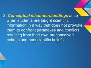 3. Conceptual misunderstandings arise
  when students are taught scientific
  information in a way that does not provoke
  them to confront paradoxes and conflicts
  resulting from their own preconceived
  notions and nonscientific beliefs.
 