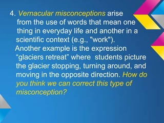 4. Vernacular misconceptions arise
   from the use of words that mean one
   thing in everyday life and another in a
  scientific context (e.g., "work").
  Another example is the expression
  “glaciers retreat” where students picture
  the glacier stopping, turning around, and
  moving in the opposite direction. How do
  you think we can correct this type of
  misconception?
 