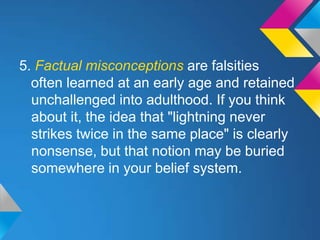 5. Factual misconceptions are falsities
  often learned at an early age and retained
  unchallenged into adulthood. If you think
  about it, the idea that "lightning never
  strikes twice in the same place" is clearly
  nonsense, but that notion may be buried
  somewhere in your belief system.
 