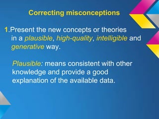 Correcting misconceptions

1.Present the new concepts or theories
  in a plausible, high-quality, intelligible and
  generative way.

  Plausible: means consistent with other
  knowledge and provide a good
  explanation of the available data.
 