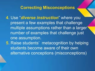 Correcting Misconceptions

4. Use “diverse instruction” where you
   present a few examples that challenge
   multiple assumptions rather than a larger
   number of examples that challenge just
   one assumption.
5. Raise students’ metacognition by helping
   students become aware of their own
   alternative conceptions (misconceptions)
 