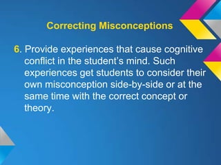 Correcting Misconceptions

6. Provide experiences that cause cognitive
   conflict in the student’s mind. Such
   experiences get students to consider their
   own misconception side-by-side or at the
   same time with the correct concept or
   theory.
 
