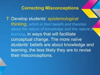 Correcting Misconceptions

7. Develop students’ epistemological
   thinking, which is their beliefs and theories
  about the nature of knowledge and the nature of
  learning, in ways that will facilitate
  conceptual change. The more naïve
  students’ beliefs are about knowledge and
  learning, the less likely they are to revise
  their misconceptions.
 