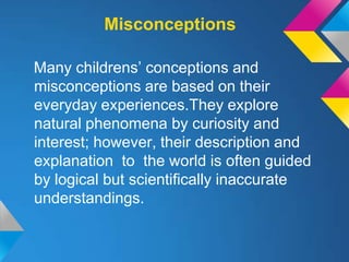 Misconceptions

Many childrens’ conceptions and
misconceptions are based on their
everyday experiences.They explore
natural phenomena by curiosity and
interest; however, their description and
explanation to the world is often guided
by logical but scientifically inaccurate
understandings.
 