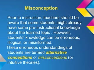 Misconception

Prior to instruction, teachers should be
aware that some students might already
have some pre-instructional knowledge
about the learned topic . However,
students’ knowledge can be erroneous,
illogical, or misinformed.
These erroneous understandings of
students are termed alternative
conceptions or misconceptions (or
intuitive theories).
 