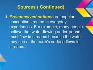 Sources ( Continued)

1. Preconceived notions are popular
   conceptions rooted in everyday
   experiences. For example, many people
   believe that water flowing underground
   must flow in streams because the water
   they see at the earth's surface flows in
   streams.
 