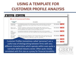 USING A TEMPLATE FOR
CUSTOMER PROFILE ANALYSIS
Customer Profiles (sometimes called ‘personas’) are a
useful way of distinguishing between firms with very
different characteristics which operate within even quite a
narrowly defined industry sector. Often quite closely
correlated with firm size as a proxy for financial durability.
 