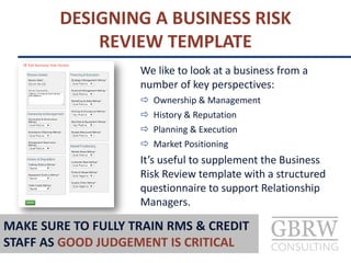 DESIGNING A BUSINESS RISK
REVIEW TEMPLATE
We like to look at a business from a
number of key perspectives:
 Ownership & Management
 History & Reputation
 Planning & Execution
 Market Positioning
It’s useful to supplement the Business
Risk Review template with a structured
questionnaire to support Relationship
Managers.
MAKE SURE TO FULLY TRAIN RMS & CREDIT
STAFF AS GOOD JUDGEMENT IS CRITICAL
 