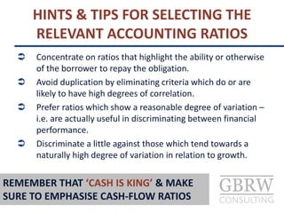  Concentrate on ratios that highlight the ability or otherwise
of the borrower to repay the obligation.
 Avoid duplication by eliminating criteria which do or are
likely to have high degrees of correlation.
 Prefer ratios which show a reasonable degree of variation –
i.e. are actually useful in discriminating between financial
performance.
 Discriminate a little against those which tend towards a
naturally high degree of variation in relation to growth.
HINTS & TIPS FOR SELECTING THE
RELEVANT ACCOUNTING RATIOS
REMEMBER THAT ‘CASH IS KING’ & MAKE
SURE TO EMPHASISE CASH-FLOW RATIOS
 