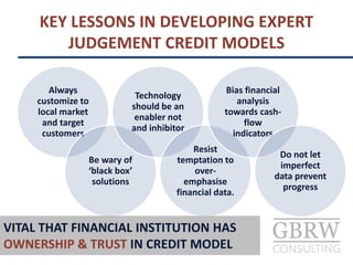 KEY LESSONS IN DEVELOPING EXPERT
JUDGEMENT CREDIT MODELS
Always
customize to
local market
and target
customers
Be wary of
‘black box’
solutions
Technology
should be an
enabler not
and inhibitor
Resist
temptation to
over-
emphasise
financial data.
Bias financial
analysis
towards cash-
flow
indicators
Do not let
imperfect
data prevent
progress
VITAL THAT FINANCIAL INSTITUTION HAS
OWNERSHIP & TRUST IN CREDIT MODEL
 