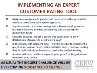  Make sure to align credit policies and procedures with any model to
reinforce compliance with agreed approach.
 Supplement with a little technology and software development to
increase efficiency, and data accessibility, and data reliability
(remember ‘GIGO’).
 Consider enabling through a secure web application to allow
Relationship Managers to use it ‘on-the-road’.
 In the future, with sufficient data, it may be possible to implement a
quantitative solution based on financial data points, however unlikely
that this will entirely replace robust qualitative analysis overlay.
 A useful addition could be a segment ‘peer group’ ranking which we
have seen used before.
IMPLEMENTING AN EXPERT
CUSTOMER RATING TOOL
AS USUAL THE BIGGEST CHALLENGE WILL BE
OVERCOMING RESISTANCE TO CHANGE
 
