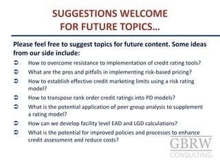 Please feel free to suggest topics for future content. Some ideas
from our side include:
 How to overcome resistance to implementation of credit rating tools?
 What are the pros and pitfalls in implementing risk-based pricing?
 How to establish effective credit marketing limits using a risk rating
model?
 How to transpose rank order credit ratings into PD models?
 What is the potential application of peer group analysis to supplement
a rating model?
 How can we develop facility level EAD and LGD calculations?
 What is the potential for improved policies and processes to enhance
credit assessment and reduce costs?
SUGGESTIONS WELCOME
FOR FUTURE TOPICS…
 
