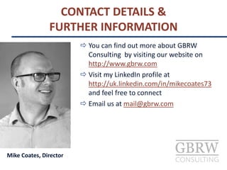 CONTACT DETAILS &
FURTHER INFORMATION
Mike Coates, Director
 You can find out more about GBRW
Consulting by visiting our website on
http://www.gbrw.com
 Visit my LinkedIn profile at
http://uk.linkedin.com/in/mikecoates73
and feel free to connect
 Email us at mail@gbrw.com
 