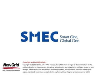 Copyright and Confidentiality
Copyright © 2013 SMEC Co., Ltd. SMEC reserves the right to make changes to the specifications of the
products detailed in this document at any time without notice and obligation to notify any person of such
changes. Information in this document is proprietary to SMEC. No information contained here may be
copied, translated, transcribed or duplicated in any form without the prior written consent of SMEC.
 