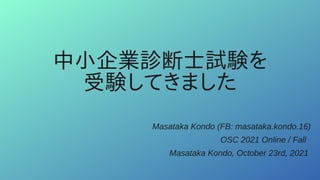 中小企業診断士試験を
受験してきました
Masataka Kondo (FB: masataka.kondo.16)
OSC 2021 Online / Fall
Masataka Kondo, October 23rd, 2021
 