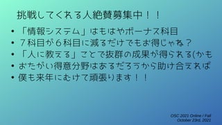 OSC 2021 Online / Fall
October 23rd, 2021
挑戦してくれる人絶賛募集中！！
●
「情報システム」はもはやボーナス科目
●
７科目が６科目に減るだけでもお得じゃね？
●
「人に教える」ことで抜群の成果が得られる(かも
●
おたがい得意分野はあるだろうから助け合えれば
●
僕も来年にむけて頑張ります！！
 