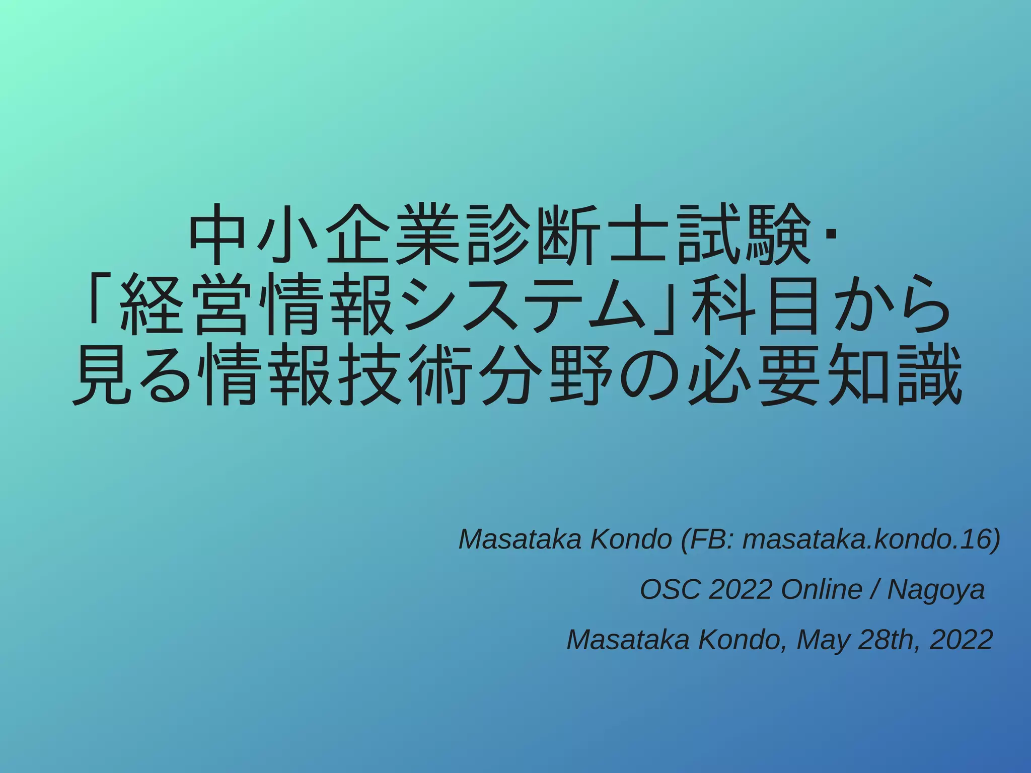 中小企業診断士試験・
「経営情報システム」科目から
見る情報技術分野の必要知識
Masataka Kondo (FB: masataka.kondo.16)
OSC 2022 Online / Nagoya
Masataka Kondo, May 28th, 2022
 