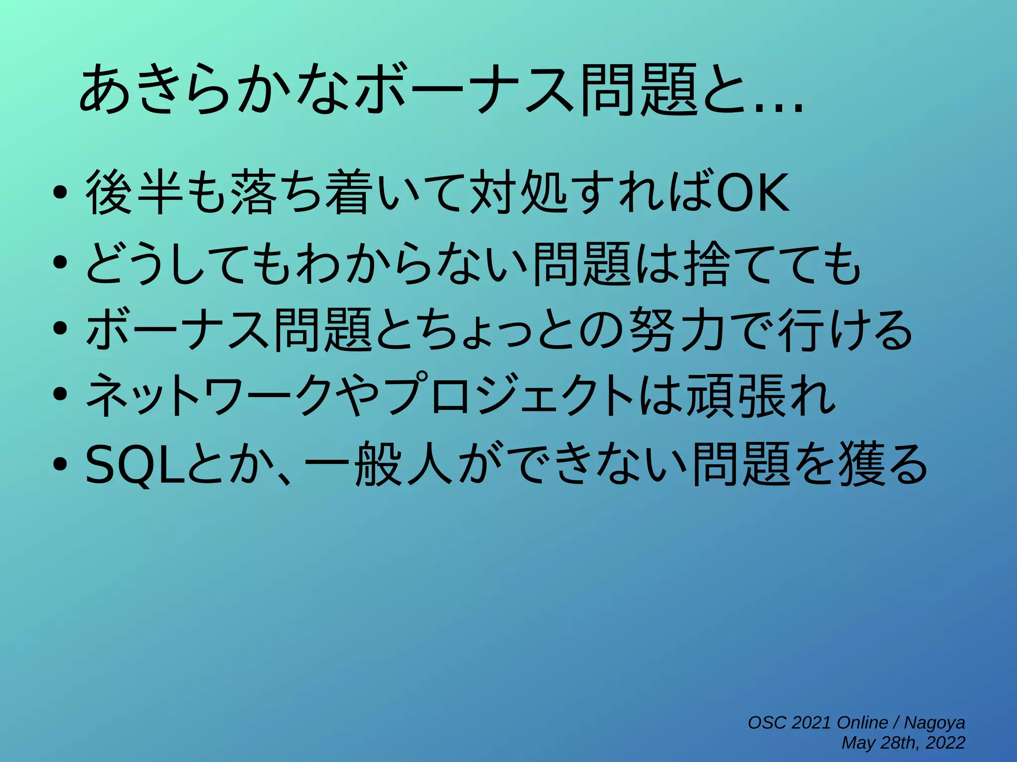 OSC 2021 Online / Nagoya
May 28th, 2022
あきらかなボーナス問題と...
●
後半も落ち着いて対処すればOK
●
どうしてもわからない問題は捨てても
●
ボーナス問題とちょっとの努力で行ける
●
ネットワークやプロジェクトは頑張れ
●
SQLとか、一般人ができない問題を獲る
 