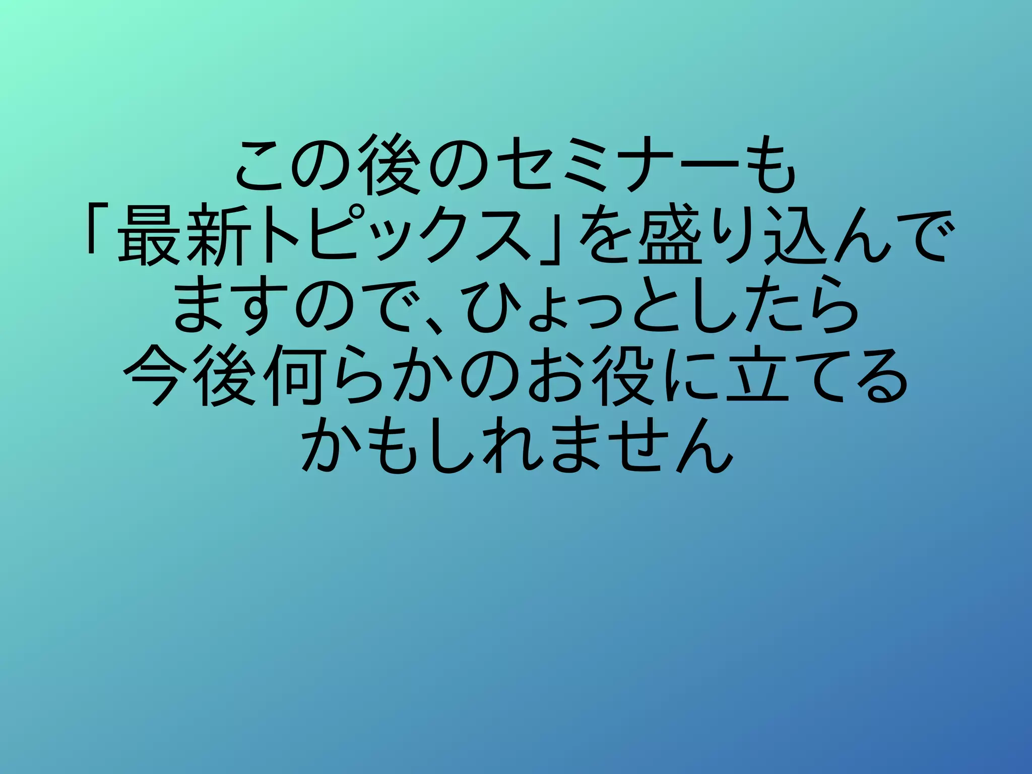 この後のセミナーも
「最新トピックス」を盛り込んで
ますので、ひょっとしたら
今後何らかのお役に立てる
かもしれません
 