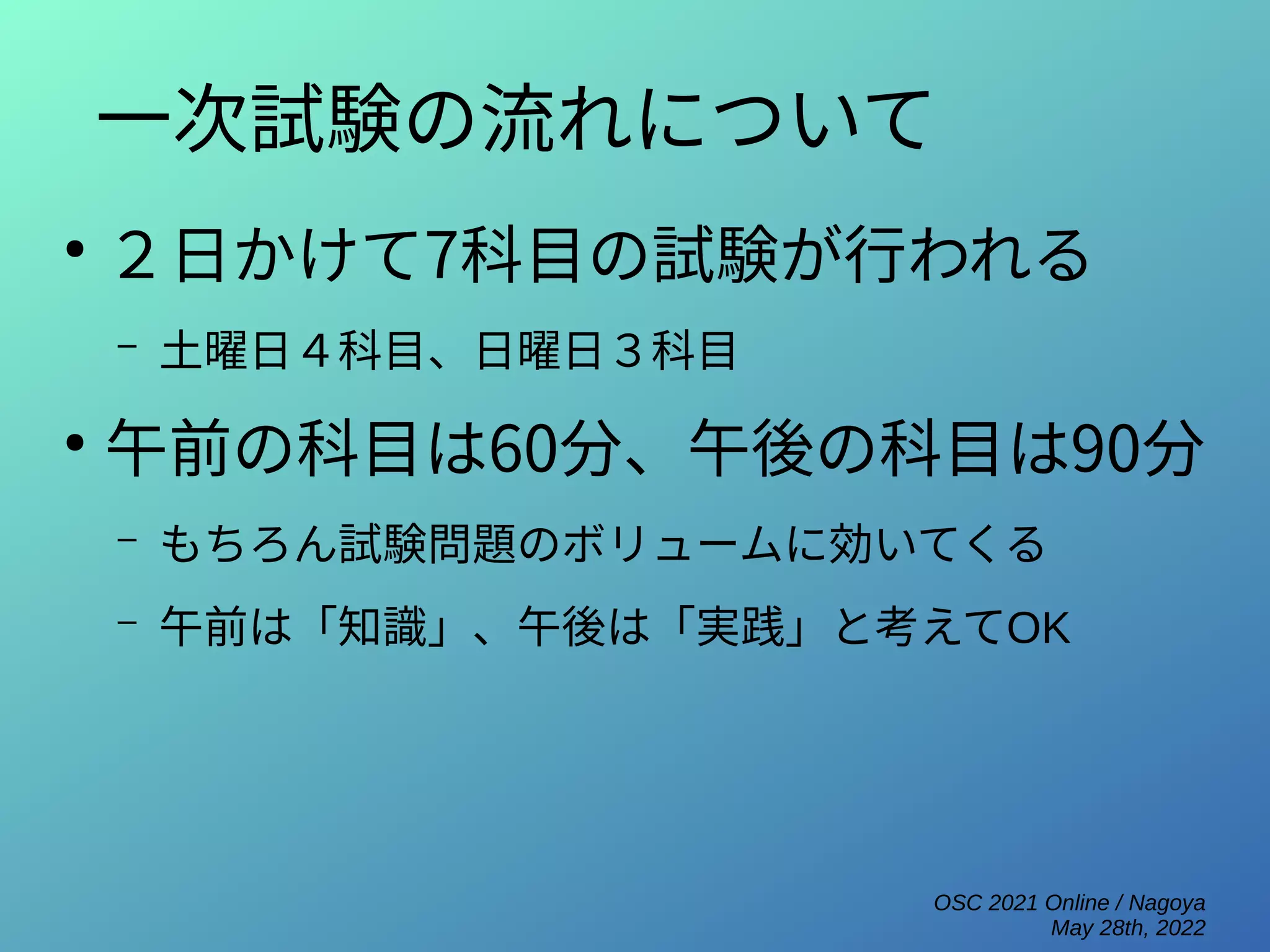 OSC 2021 Online / Nagoya
May 28th, 2022
一次試験の流れについて
●
２日かけて7科目の試験が行われる
– 土曜日４科目、日曜日３科目
●
午前の科目は60分、午後の科目は90分
– もちろん試験問題のボリュームに効いてくる
– 午前は「知識」、午後は「実践」と考えてOK
 