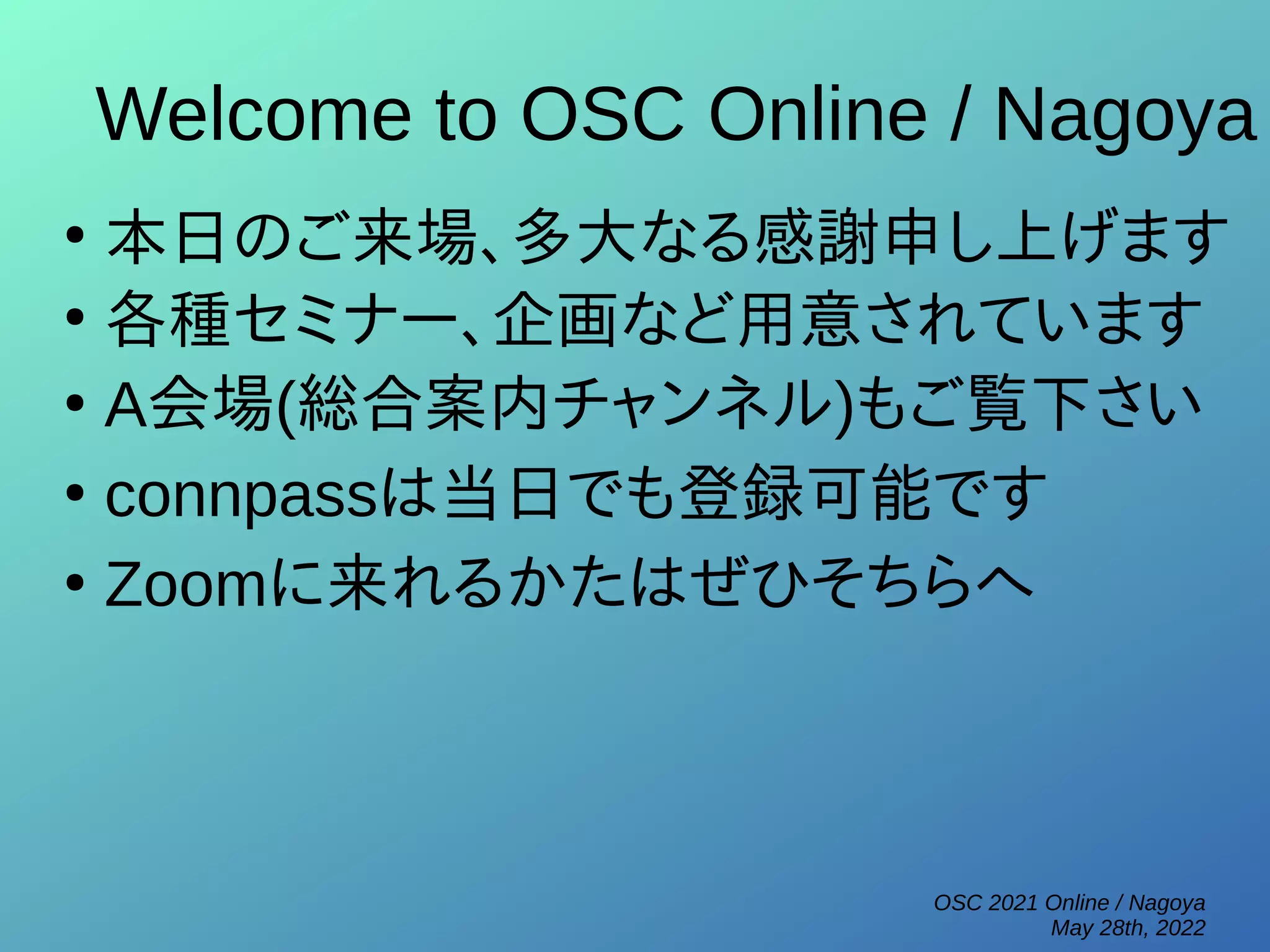 OSC 2021 Online / Nagoya
May 28th, 2022
Welcome to OSC Online / Nagoya
●
本日のご来場、多大なる感謝申し上げます
●
各種セミナー、企画など用意されています
●
A会場(総合案内チャンネル)もご覧下さい
●
connpassは当日でも登録可能です
●
Zoomに来れるかたはぜひそちらへ
 