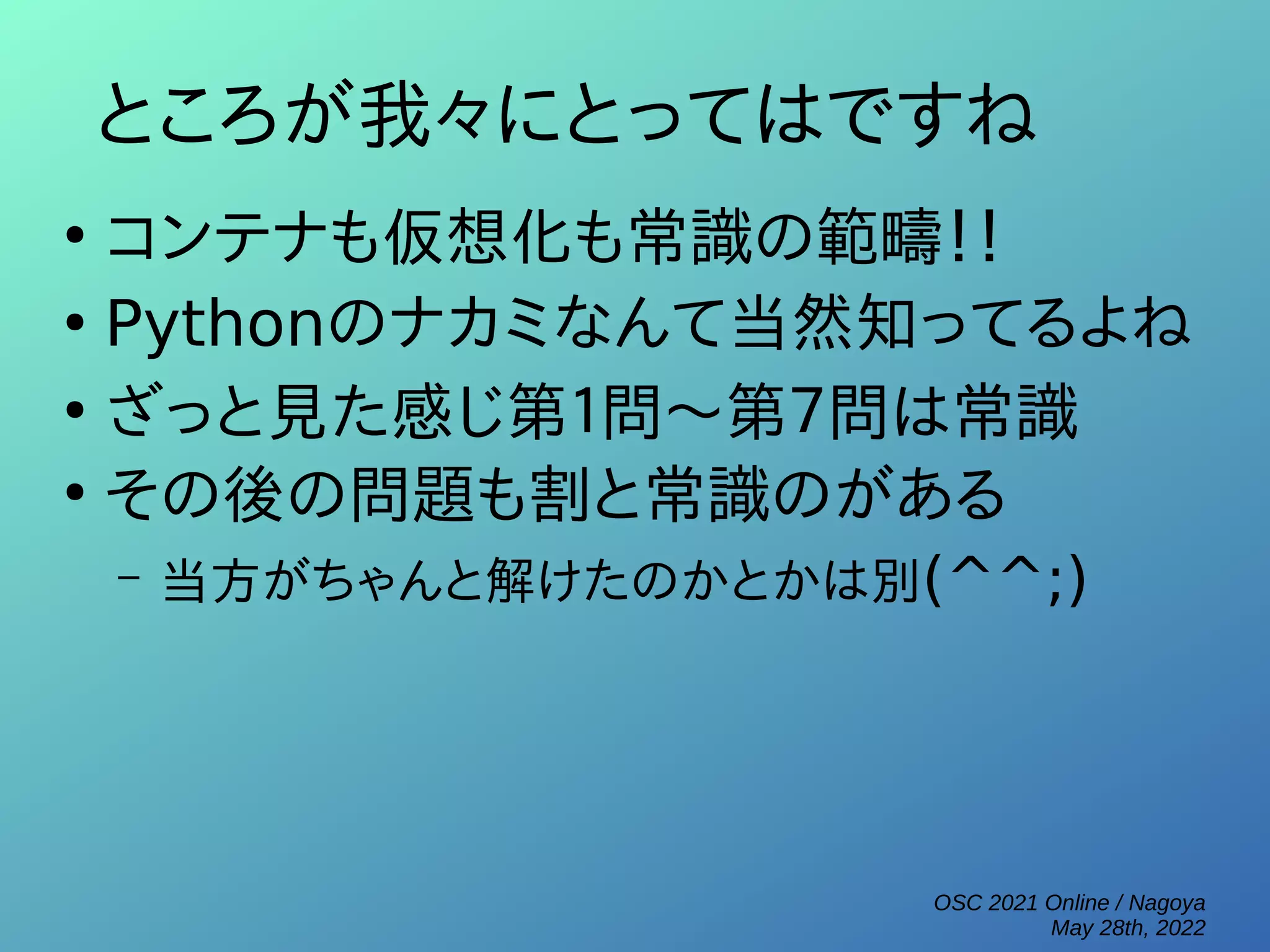 OSC 2021 Online / Nagoya
May 28th, 2022
ところが我々にとってはですね
●
コンテナも仮想化も常識の範疇！！
●
Pythonのナカミなんて当然知ってるよね
●
ざっと見た感じ第１問～第７問は常識
●
その後の問題も割と常識のがある
– 当方がちゃんと解けたのかとかは別(^^;)
 