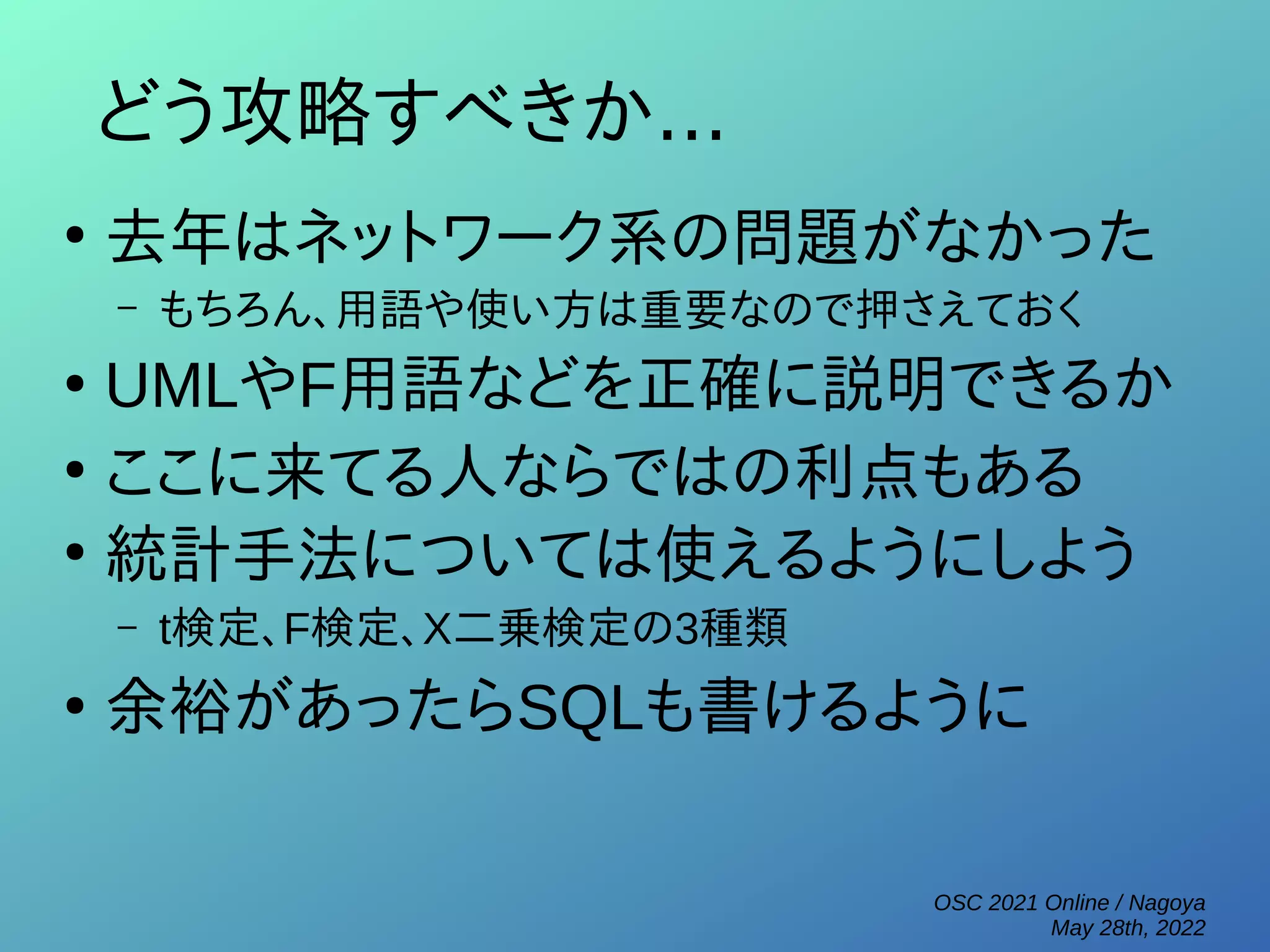 OSC 2021 Online / Nagoya
May 28th, 2022
どう攻略すべきか...
●
去年はネットワーク系の問題がなかった
– もちろん、用語や使い方は重要なので押さえておく
●
UMLやF用語などを正確に説明できるか
●
ここに来てる人ならではの利点もある
●
統計手法については使えるようにしよう
– t検定、F検定、Χ二乗検定の3種類
●
余裕があったらSQLも書けるように
 