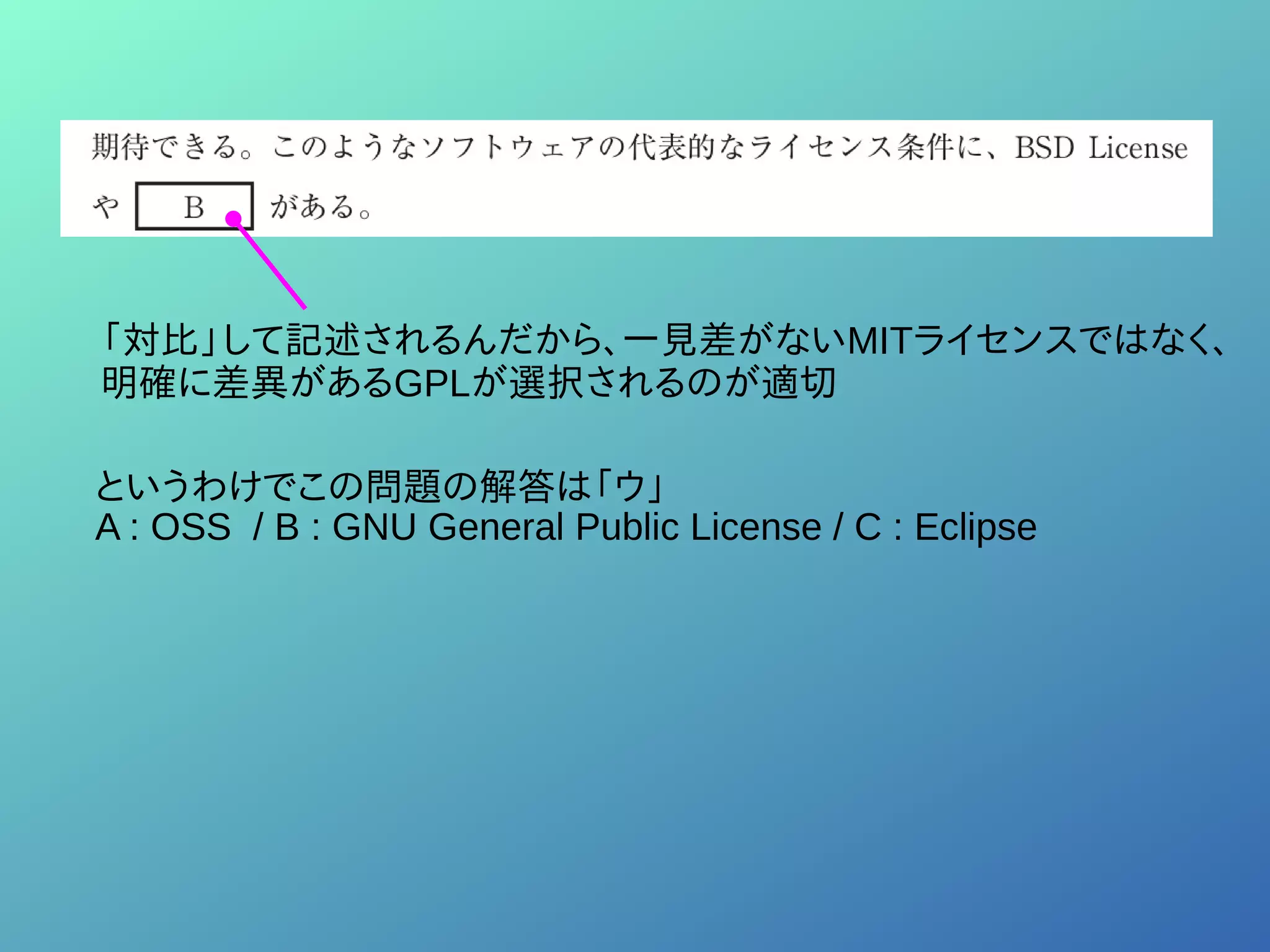 「対比」して記述されるんだから、一見差がないMITライセンスではなく、
明確に差異があるGPLが選択されるのが適切
というわけでこの問題の解答は「ウ」
A : OSS / B : GNU General Public License / C : Eclipse
 