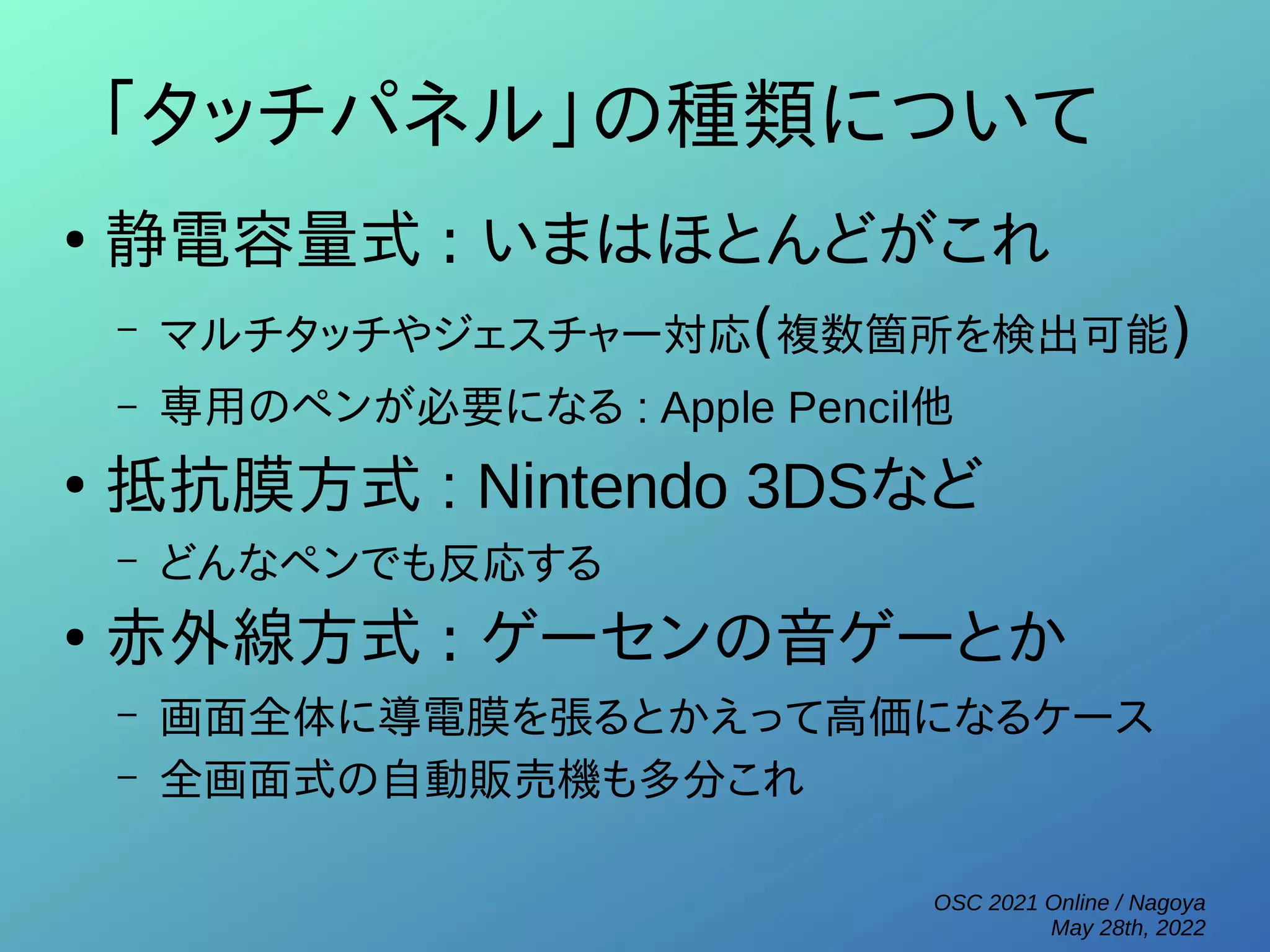 OSC 2021 Online / Nagoya
May 28th, 2022
「タッチパネル」の種類について
●
静電容量式 : いまはほとんどがこれ
– マルチタッチやジェスチャー対応(複数箇所を検出可能)
– 専用のペンが必要になる : Apple Pencil他
●
抵抗膜方式 : Nintendo 3DSなど
– どんなペンでも反応する
●
赤外線方式 : ゲーセンの音ゲーとか
– 画面全体に導電膜を張るとかえって高価になるケース
– 全画面式の自動販売機も多分これ
 