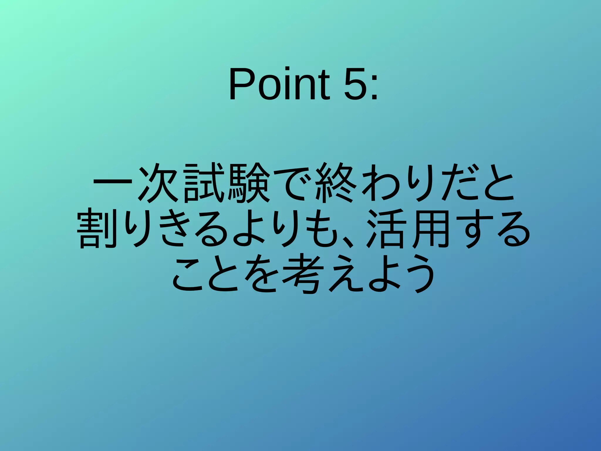Point 5:
一次試験で終わりだと
割りきるよりも、活用する
ことを考えよう
 