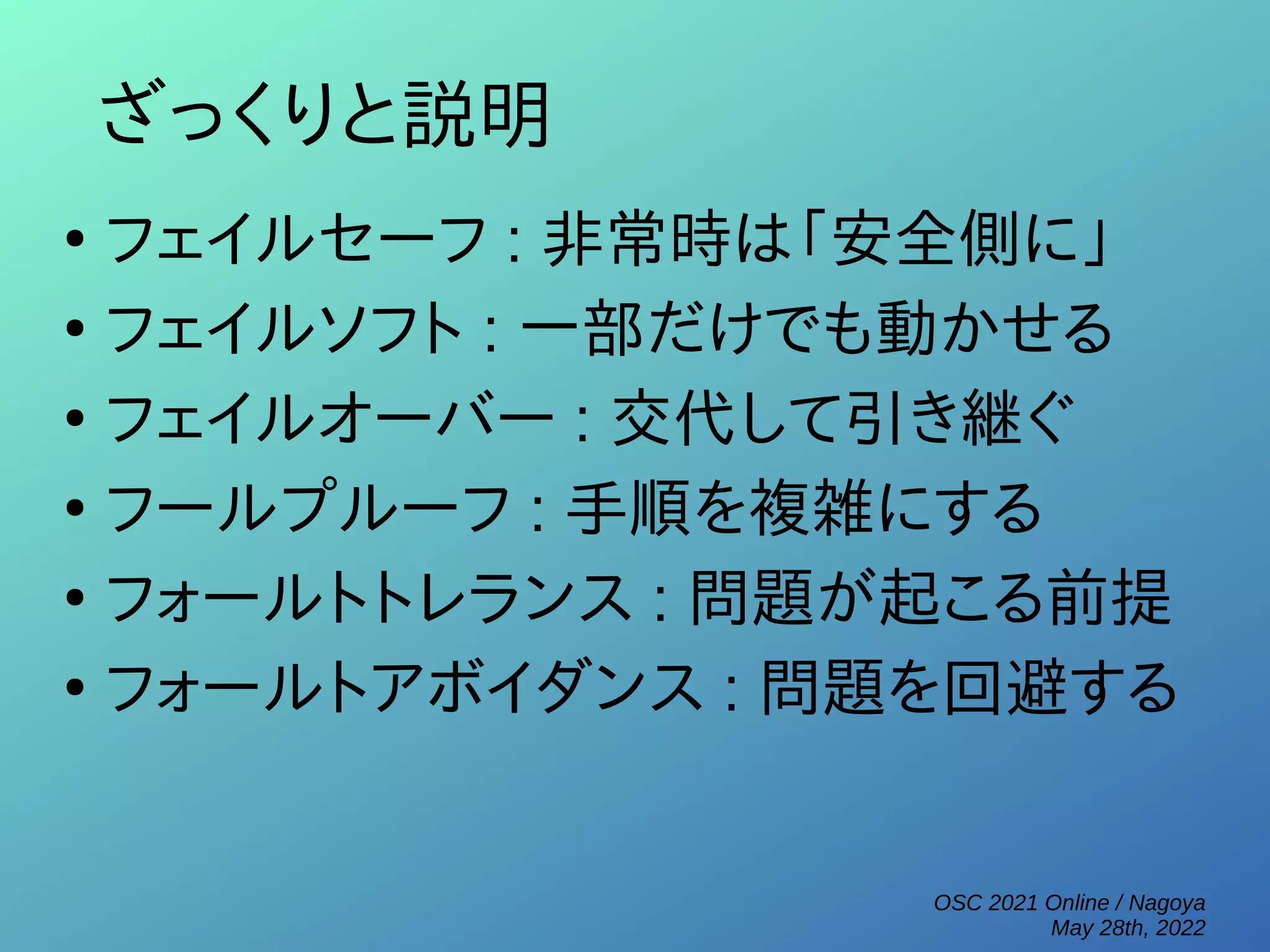 OSC 2021 Online / Nagoya
May 28th, 2022
ざっくりと説明
●
フェイルセーフ : 非常時は「安全側に」
●
フェイルソフト : 一部だけでも動かせる
●
フェイルオーバー : 交代して引き継ぐ
●
フールプルーフ : 手順を複雑にする
●
フォールトトレランス : 問題が起こる前提
●
フォールトアボイダンス : 問題を回避する
 
