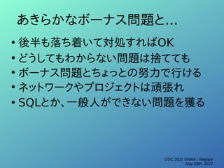 OSC 2021 Online / Nagoya
May 28th, 2022
あきらかなボーナス問題と...
●
後半も落ち着いて対処すればOK
●
どうしてもわからない問題は捨てても
●
ボーナス問題とちょっとの努力で行ける
●
ネットワークやプロジェクトは頑張れ
●
SQLとか、一般人ができない問題を獲る
 