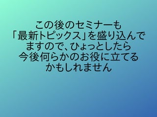 この後のセミナーも
「最新トピックス」を盛り込んで
ますので、ひょっとしたら
今後何らかのお役に立てる
かもしれません
 