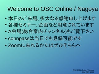 OSC 2021 Online / Nagoya
May 28th, 2022
Welcome to OSC Online / Nagoya
●
本日のご来場、多大なる感謝申し上げます
●
各種セミナー、企画など用意されています
●
A会場(総合案内チャンネル)もご覧下さい
●
connpassは当日でも登録可能です
●
Zoomに来れるかたはぜひそちらへ
 