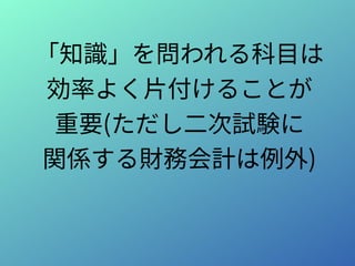 「知識」を問われる科目は
効率よく片付けることが
重要(ただし二次試験に
関係する財務会計は例外)
 