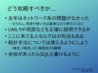 OSC 2021 Online / Nagoya
May 28th, 2022
どう攻略すべきか...
●
去年はネットワーク系の問題がなかった
– もちろん、用語や使い方は重要なので押さえておく
●
UMLやF用語などを正確に説明できるか
●
ここに来てる人ならではの利点もある
●
統計手法については使えるようにしよう
– t検定、F検定、Χ二乗検定の3種類
●
余裕があったらSQLも書けるように
 