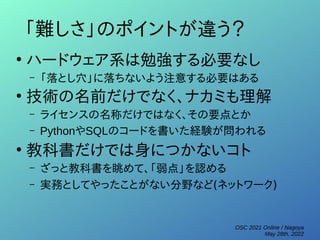 OSC 2021 Online / Nagoya
May 28th, 2022
「難しさ」のポイントが違う？
●
ハードウェア系は勉強する必要なし
– 「落とし穴」に落ちないよう注意する必要はある
●
技術の名前だけでなく、ナカミも理解
– ライセンスの名称だけではなく、その要点とか
– PythonやSQLのコードを書いた経験が問われる
●
教科書だけでは身につかないコト
– ざっと教科書を眺めて、「弱点」を認める
– 実務としてやったことがない分野など(ネットワーク)
 