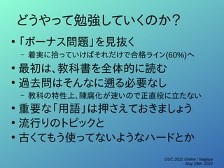 OSC 2021 Online / Nagoya
May 28th, 2022
どうやって勉強していくのか？
●
「ボーナス問題」を見抜く
– 着実に拾っていけばそれだけで合格ライン(60%)へ
●
最初は、教科書を全体的に読む
●
過去問はそんなに遡る必要なし
– 教科の特性上、陳腐化が速いので正直役に立たない
●
重要な「用語」は押さえておきましょう
●
流行りのトピックと
●
古くてもう使ってないようなハードとか
 